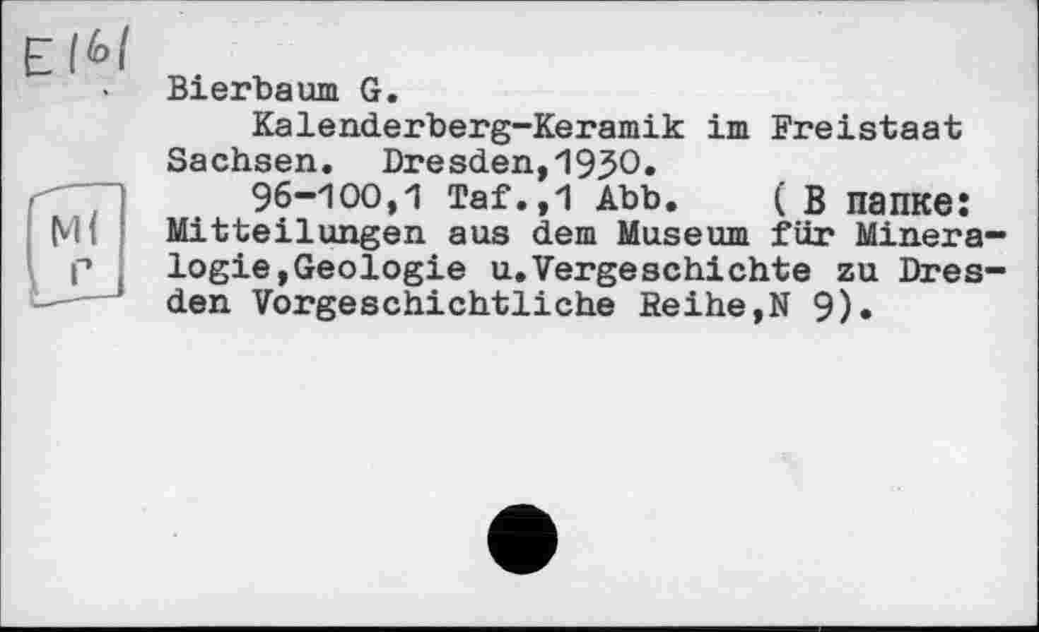 ﻿Е
Bierbaum G.
Kalenderberg-Keramik im Freistaat Sachsen. Dresden,193О.
96-100,1 Taf.,1 Abb. ( в папке: Mitteilungen aus dem Museum für Mineralogie,Geologie u.Vorgeschichte zu Dresden Vorgeschichtliche Reihe,N 9).